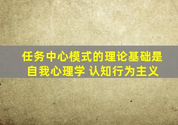 任务中心模式的理论基础是 自我心理学 认知行为主义